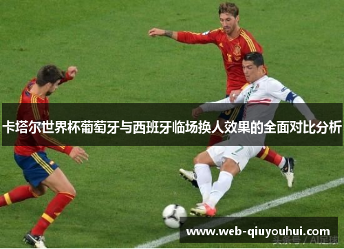 卡塔尔世界杯葡萄牙与西班牙临场换人效果的全面对比分析